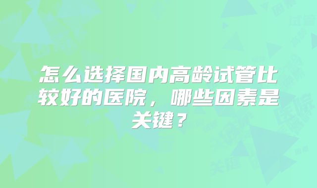 怎么选择国内高龄试管比较好的医院，哪些因素是关键？