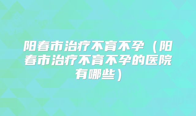 阳春市治疗不育不孕(阳春市治疗不育不孕的医院有哪些)