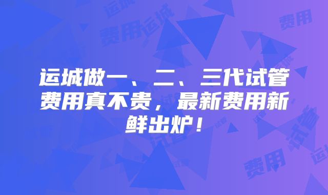 运城做一、二、三代试管费用真不贵,最新费用新鲜出炉!