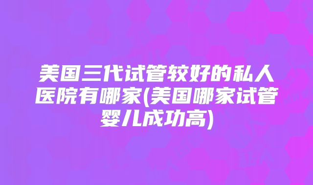 美国三代试管较好的私人医院有哪家(美国哪家试管婴儿成功高)