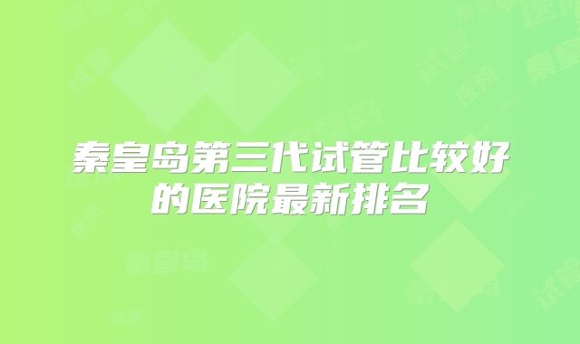 秦皇岛第三代试管比较好的医院最新排名