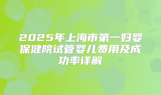 2025年上海市第一妇婴保健院试管婴儿费用及成功率详解