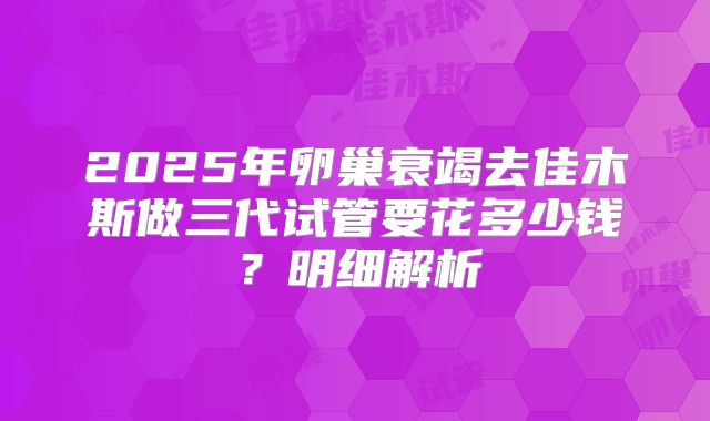 2025年卵巢衰竭去佳木斯做三代试管要花多少钱?明细解析