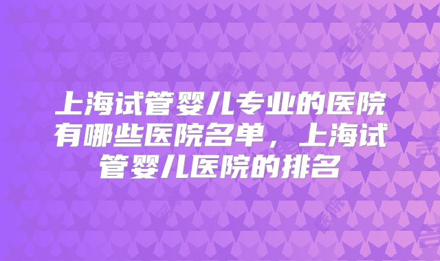 上海试管婴儿专业的医院有哪些医院名单,上海试管婴儿医院的排名