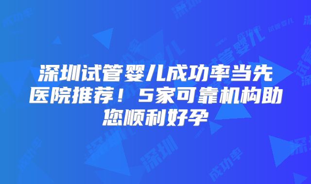 深圳试管婴儿成功率当先医院推荐！5家可靠机构助您顺利好孕