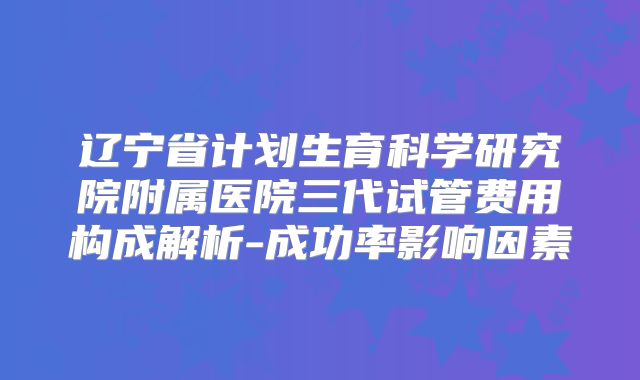 辽宁省计划生育科学研究院附属医院三代试管费用构成解析-成功率影响因素