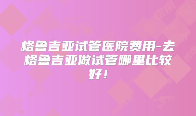 格鲁吉亚试管医院费用-去格鲁吉亚做试管哪里比较好！