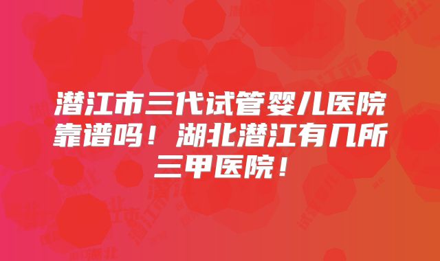 潜江市三代试管婴儿医院靠谱吗！湖北潜江有几所三甲医院！