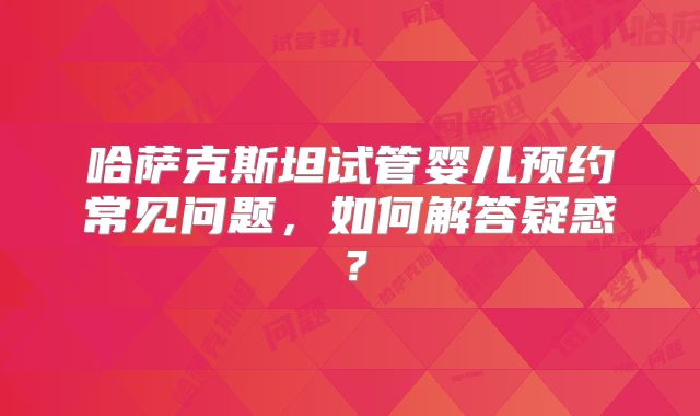 哈萨克斯坦试管婴儿预约常见问题,如何解答疑惑?