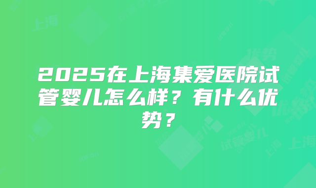 2025在上海集爱医院试管婴儿怎么样?有什么优势?