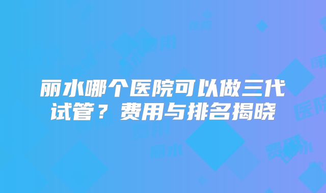 丽水哪个医院可以做三代试管？费用与排名揭晓