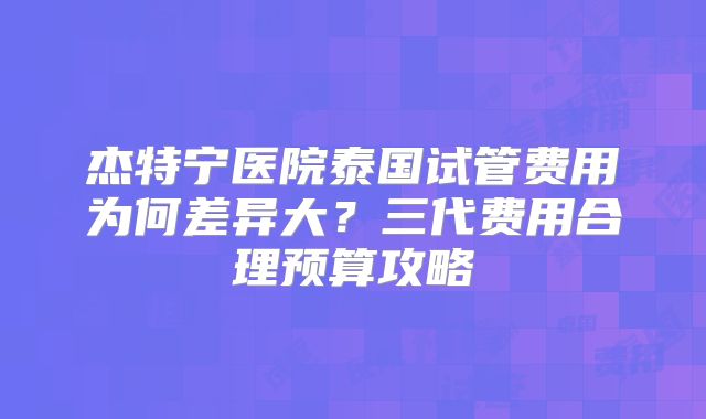 杰特宁医院泰国试管费用为何差异大?三代费用合理预算攻略