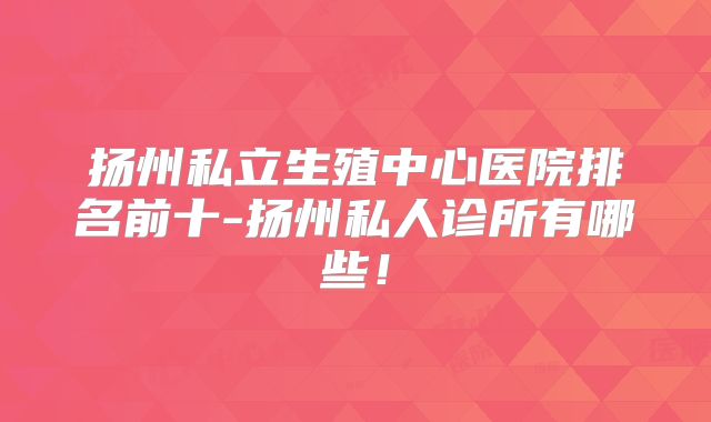 扬州私立生殖中心医院排名前十-扬州私人诊所有哪些！