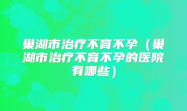 巢湖市治疗不育不孕（巢湖市治疗不育不孕的医院有哪些）