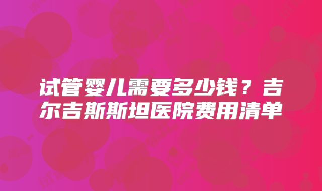 试管婴儿需要多少钱?吉尔吉斯斯坦医院费用清单