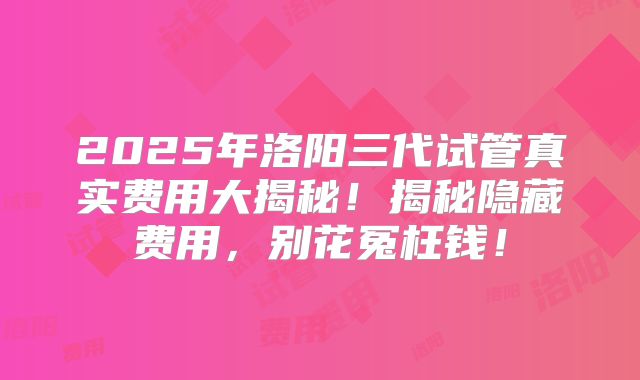 2025年洛阳三代试管真实费用大揭秘！揭秘隐藏费用，别花冤枉钱！