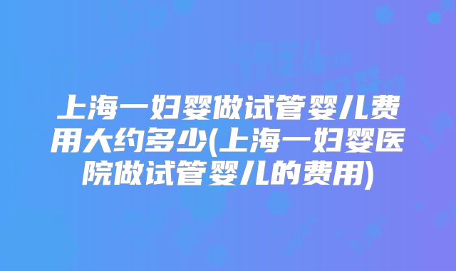 上海一妇婴做试管婴儿费用大约多少(上海一妇婴医院做试管婴儿的费用)