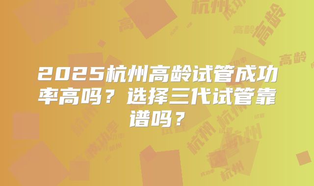 2025杭州高龄试管成功率高吗？选择三代试管靠谱吗？