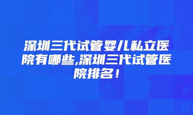 深圳三代试管婴儿私立医院有哪些,深圳三代试管医院排名！