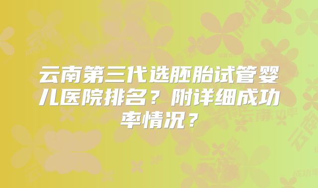 云南第三代选胚胎试管婴儿医院排名？附详细成功率情况？