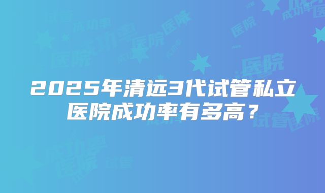 2025年清远3代试管私立医院成功率有多高?