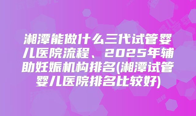 湘潭能做什么三代试管婴儿医院流程、2025年辅助妊娠机构排名(湘潭试管婴儿医院排名比较好)
