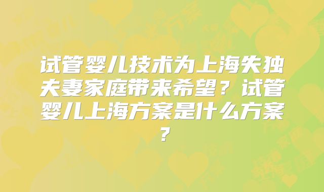 试管婴儿技术为上海失独夫妻家庭带来希望?试管婴儿上海方案是什么方案?
