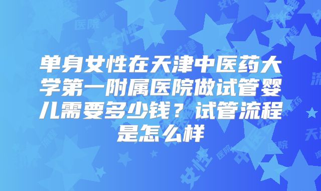 单身女性在天津中医药大学第一附属医院做试管婴儿需要多少钱？试管流程是怎么样