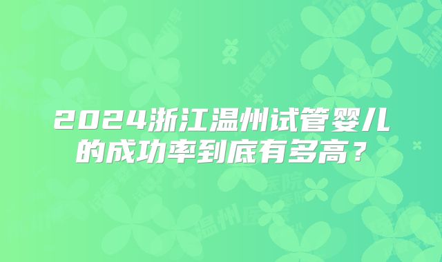 2024浙江温州试管婴儿的成功率到底有多高?