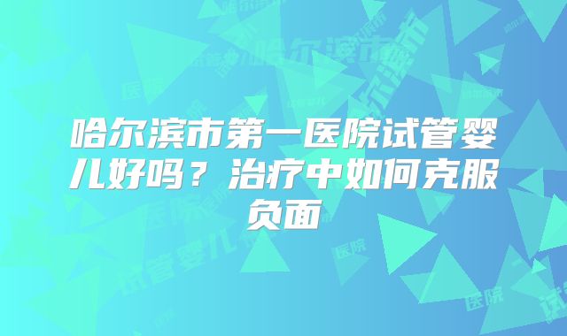 哈尔滨市第一医院试管婴儿好吗？治疗中如何克服负面