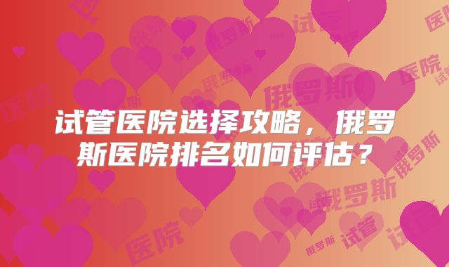 试管医院选择攻略，俄罗斯医院排名如何评估？