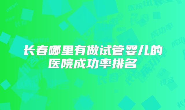长春哪里有做试管婴儿的医院成功率排名