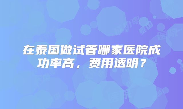 在泰国做试管哪家医院成功率高，费用透明？