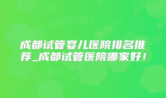 成都试管婴儿医院排名推荐_成都试管医院哪家好!
