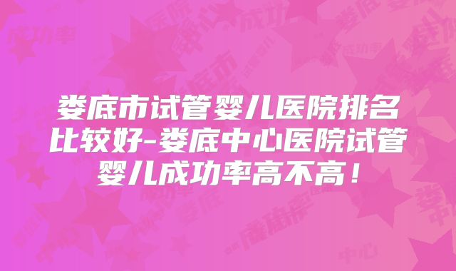 娄底市试管婴儿医院排名比较好-娄底中心医院试管婴儿成功率高不高!