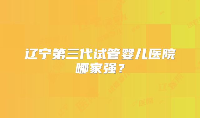 辽宁第三代试管婴儿医院哪家强？