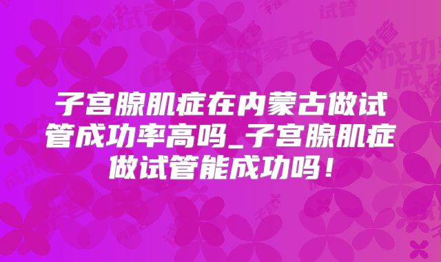 子宫腺肌症在内蒙古做试管成功率高吗_子宫腺肌症做试管能成功吗！