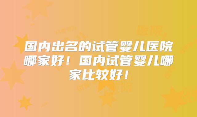 国内出名的试管婴儿医院哪家好！国内试管婴儿哪家比较好！