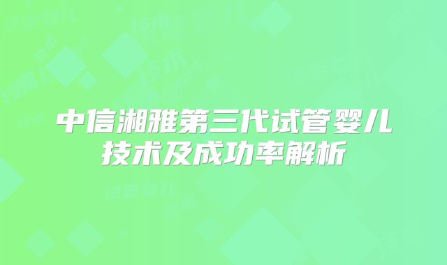 中信湘雅第三代试管婴儿技术及成功率解析