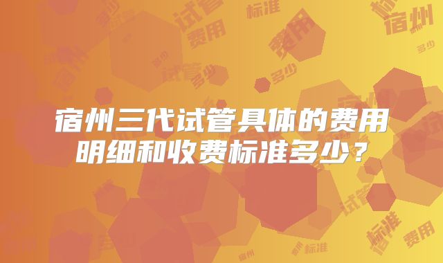 宿州三代试管具体的费用明细和收费标准多少？