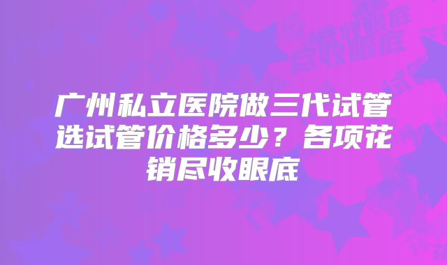 广州私立医院做三代试管选试管价格多少？各项花销尽收眼底