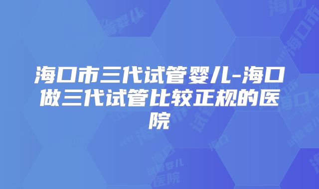 海口市三代试管婴儿-海口做三代试管比较正规的医院