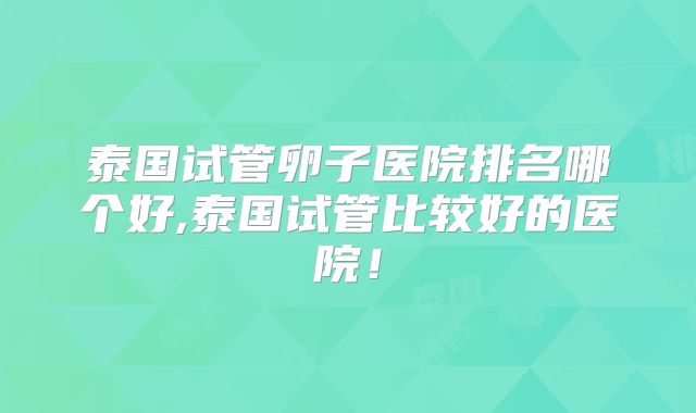 泰国试管卵子医院排名哪个好,泰国试管比较好的医院！