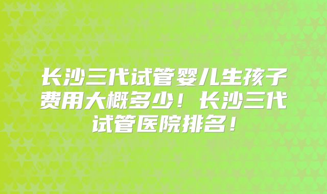 长沙三代试管婴儿生孩子费用大概多少！长沙三代试管医院排名！