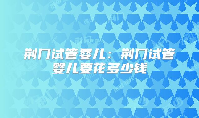 荆门试管婴儿：荆门试管婴儿要花多少钱