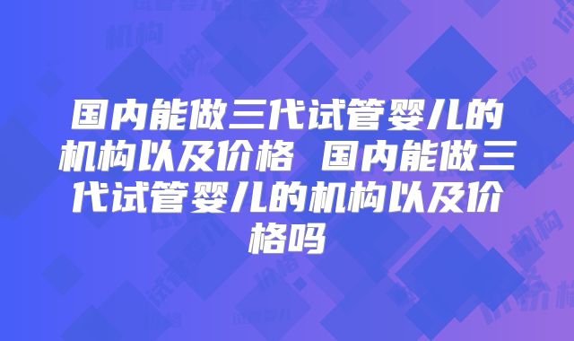 国内能做三代试管婴儿的机构以及价格 国内能做三代试管婴儿的机构以及价格吗