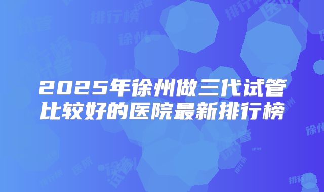 2025年徐州做三代试管比较好的医院最新排行榜