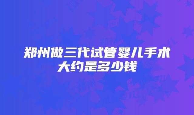 郑州做三代试管婴儿手术大约是多少钱