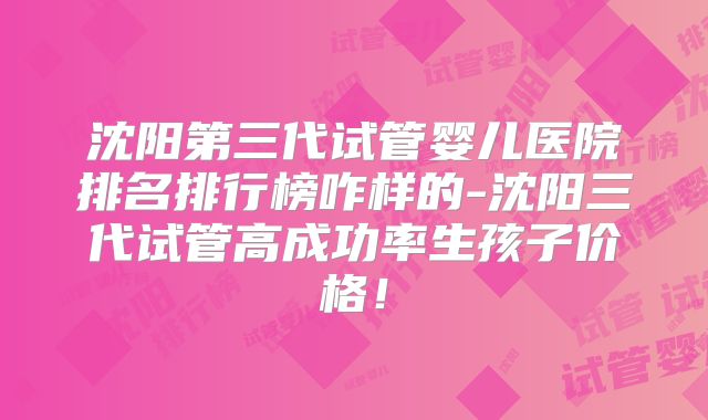 沈阳第三代试管婴儿医院排名排行榜咋样的-沈阳三代试管高成功率生孩子价格！