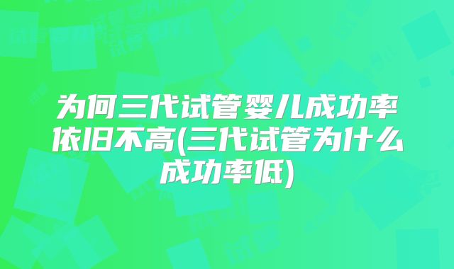 为何三代试管婴儿成功率依旧不高(三代试管为什么成功率低)